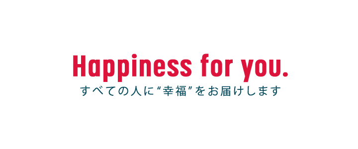 Happiness for you. すべての人に“幸福”をお届けします。